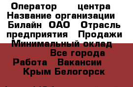 Оператор Call-центра › Название организации ­ Билайн, ОАО › Отрасль предприятия ­ Продажи › Минимальный оклад ­ 15 000 - Все города Работа » Вакансии   . Крым,Белогорск